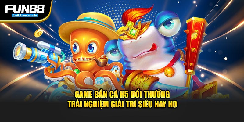 game bắn cá h5 đổi thưởng trải nghiệm giải trí siêu hay ho