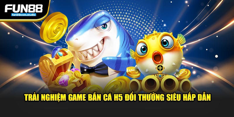 Trải nghiệm game bắn cá h5 đổi thưởng siêu hấp dẫn